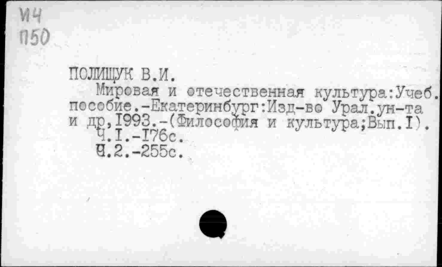 ﻿мч П50
ПОЛИЩУК в.и.
Мировая и отечественная культура:Учеб пособие.-Екатеринбург:Изд-во Урал.ун-та и др,1993.-(Философия и культура;Вып.Р.
4.1.	-176с.
4.2.	-255с.